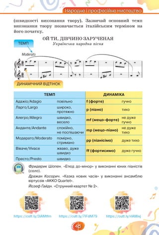 (швидкості виконання твору). Зазвичай основний темп
виконання твору позначається італійським терміном на
його початку.
ОЙ ТИ, ДІВЧИНО ЗАРУЧЕНАЯ
ТЕМП ДИНАМІКА
Адажіо/Adagio повільно f (форте) гучно
Ларго/Largo широко,
протяжно
p (піано) тихо
Алегро/Allegro швидко,
весело
mf (мецо-форте)
не дуже
гучно
Анданте/Andante спокійно,
не поспішаючи
mp (мецо-піано)
не дуже
тихо
Модерато/Moderato помірно,
стримано
pp (піанісімо) дуже тихо
Віваче/Vivace жваво, дуже
швидко
ff (фортисимо) дуже гучно
Престо/Presto швидко
О
Фридерик Шопен. «Етюд до-мінор» у виконанні юних піаністів
(соло).
Дражан Косорич. «Казка нових часів» у виконанні ансамблю
віртуозів «AKKO Quartet».
Йозеф Гайдн. «Струнний квартет № 2».
https://cutt.ly/3IAMtfm https://cutt.ly/7IFdM79
th
 