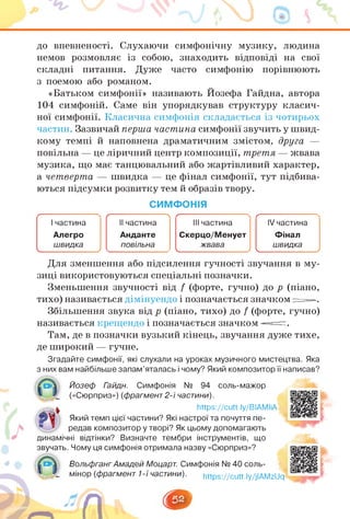 до впевненості. Слухаючи симфонічну музику, людина
немов розмовляє із собою, знаходить відповіді на свої
складні питання. Дуже часто симфонію порівнюють
з поемою або романом.
«Батьком симфонії» називають Йозефа Гайдна, автора
104 симфоній. Саме він упорядкував структуру класич­
ної симфонії. Класична симфонія складається із чотирьох
частин. Зазвичайперша частина симфонії звучить у швид­
кому темпі й наповнена драматичним змістом, друга —
повільна — це ліричний центр композиції, третя — жвава
музика, що має танцювальний або жартівливий характер,
а четверта — швидка — це фінал симфонії, тут підбива­
ються підсумки розвитку тем й образів твору.
СИМФОНІЯ
І частина
Алегро
швидка
____________ _
____________/
f ч
ІІ частина
Анданте
повільна
ІІІ частина
Скерцо/Менует
жвава
ч______________ _______________ /
¡V частина
Фінал
швидка
Ч________
______ >
Для зменшення або підсилення гучності звучання в му­
зиці використовуються спеціальні позначки.
Зменьшення звучності від і (форте, гучно) до р (піано,
тихо) називається дімінуендо і позначається значком =—.
Збільшення звука від р (піано, тихо) до і (форте, гучно)
називається крещендо і позначається значком —=.
Там, де в позначки вузький кінець, звучання дуже тихе,
де широкий — гучне.
Згадайте симфонії, які слухали на уроках музичного мистецтва. Яка
з них вам найбільше запам'яталась і чому? Який композитор її написав?
Йозеф Гайдн. Симфонія № 94 соль-мажор
(«Сюрприз») (фрагмент 2-ї частини).
https://cutt.ly/BIAMliA
Який темп цієї частини? Які настрої та почуття пе­
редав композитор у творі? Як цьому допомагають
динамічні відтінки? Визначте тембри інструментів, що
звучать. Чому ця симфонія отримала назву «Сюрприз»?
Вольфганг Амадей Моцарт. Симфонія № 40 соль­
* мінор (фрагмент 1-ї частини). к«оз-//си«ІУ/іІАГ
https://cutt.ly/jIAMzUq
 
