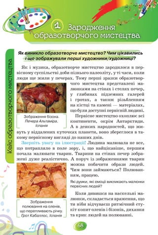 Як виникло образотворче мистецтво? Чим цікавились
і що зображували перші художники/художниці?
Як і музика, образотворче мистецтво зародилося в пер­
вісному суспільстві доби пізнього палеоліту, у ті часи, коли
люди ще жили у печерах. Тому перші зразки образотвор­
Зображення бізона.
Печера Альтаміра,
Іспанія
чого мистецтва представлені ма­
люнками на стінах і стелях печер,
у глибинах підземних галерей
і гротах, а також різьбленням
на кістці та камені — матеріалах,
що були доступніпервісній людині.
Первісне мистецтво охоплює всі
континенти, окрім Антарктиди.
А в деяких народностей, що жи­
вуть у віддалених куточках планети, воно збереглося в та­
кому первісному вигляді до наших днів.
Зверніть увагу на ілюстрації! Людина малювала не все,
що потрапляло в поле зору, і, що найцікавіше, першим
почала малювати тварин. Тварини на стінах печер зобра­
жені дуже реалістично. А поруч із зображеннями тварин
Зображення
полювання на оленів,
що перепливають річку.
Грот Кабаллос, Іспанія
можна побачити образи людей.
Чим вони займаються? Полюван­
ням, працею.
Які думки, які емоції викликають малюнки
первісних людей?
Коли дивишся на наскельні ма­
люнки,складаєтьсявраження,що
ти ніби відчуваєш ритмічний сту­
кіт копит оленів і бізонів, дихання
та крик людей на полюванні.
 