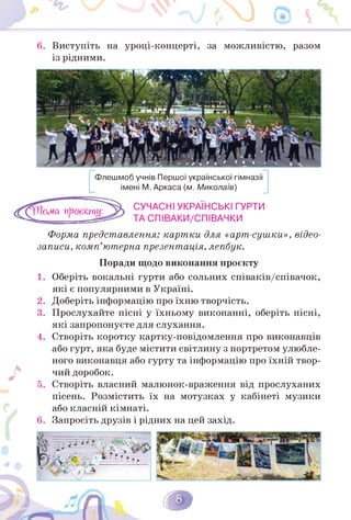 6. Виступіть на уроці-концерті, за можливістю, разом
із рідними.
Флешмоб учнів Першої української гімназії
імені М. Аркаса (м. Миколаїв)
СУЧАСНІ УКРАЇНСЬКІ ГУРТИ
ТА СПІВАКИ/СПІВАЧКИ
Форма представлення: картки для «арт-сушки», відео-
записи, комп'ютерна презентація, лепбук.
Поради щодо виконання проєкту
1. Оберіть вокальні гурти або сольних співаків/співачок,
які є популярними в Україні.
2. Доберіть інформацію про їхню творчість.
3. Прослухайте пісні у їхньому виконанні, оберіть пісні,
які запропонуєте для слухання.
4. Створіть коротку картку-повідомлення про виконавців
або гурт, яка буде містити світлину з портретом улюбле-
ного виконавця або гурту та інформацію про їхній твор­
чий доробок.
5. Створіть власний малюнок-враження від прослуханих
пісень. Розмістить їх на мотузках у кабінеті музики
або класній кімнаті.
Запросіть друзів і рідних на цей захід.
6.
 