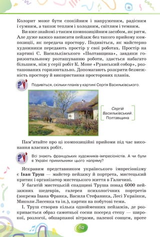 Колорит може бути спокійним і напруженим, радісним
і сумним, а також теплим і холодним, світлим і темним.
Вивжезнайомізтакимкомпозиційнимзасобом,якритм.
Але дуже важко написати пейзаж без такого прийому ком­
позиції, як передача простору. Подивіться, як майстерно
художники передають простір у свої роботах. Простір на
картині С. Васильківського «Полтавщина», завдяки го­
ризонтальному розташуванню роботи, здається набагато
більшим, ніж у серії робіт К. Моне «Руанський собор», роз-
ташованих горизонтально. Допомагають розкрити безмеж-
ність простору й використання просторових планів.
, скільки планів у картині Сергія Васильківського.
Сергій
Васильківський.
Полтавщина
Пам'ятайте про ці композиційні прийоми під час вико­
нання власних робіт.
Всі знають французьких художників-імпресіоністів. А чи були
в Україні прихильники цього напряму?
«♦
Яскравим представником українського імпресіонізму
є Іван Труш — майстер пейзажу й портрета, мистецький
критик і організатор мистецького життя в Галичині.
У багатій мистецькій спадщині Труша понад 6000 пей­
зажних шедеврів, галерея психологічних портретів
(зокрема Івана Франка, Василя Стефаника, Лесі Українки,
Миколи Лисенка та ін.), картин на побутові теми.
І. Труш створив кілька однойменних пейзажів, де роз­
кривається образ самотньої сосни посеред степу — широ-
кої, розлогої, обшарпаної вітрами, паленої сонцем, проте
 
