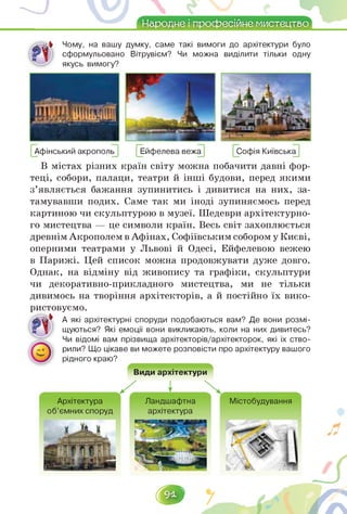 Народне і професійне мистецтво
Чому, на вашу думку, саме такі вимоги до архітектури було
сформульовано Вітрувієм? Чи можна виділити тільки одну
" якусь вимогу?
Афінський акрополь Ейфелева вежа Софія Київська
В містах різних країн світу можна побачити давні фор­
теці, собори, палаци, театри й інші будови, перед якими
з'являється бажання зупинитись і дивитися на них, за­
тамувавши подих. Саме так ми іноді зупиняємось перед
картиною чи скульптурою в музеї. Шедеври архітектурно­
го мистецтва — це символи країн. Весь світ захоплюється
древнімАкрополемв Афінах, Софіївським собором у Києві,
оперними театрами у Львові й Одесі, Ейфелевою вежею
в Парижі. Цей список можна продовжувати дуже довго.
Однак, на відміну від живопису та графіки, скульптури
чи декоративно-прикладного мистецтва, ми не тільки
дивимось на творіння архітекторів, а й постійно їх вико-
ристовуємо.
А які архітектурні споруди подобаються вам? Де вони розмі­
щуються? Які емоції вони викликають, коли на них дивитесь?
Чи відомі вам прізвища архітекторів/архітекторок, які їх ство­
рили? Що цікаве ви можете розповісти про архітектуру вашого
рідного краю?
Види архітектури
Архітектура
об'ємних споруд
Ландшафтна
архітектура
Містобудування
 