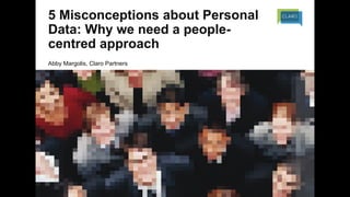 5 Misconceptions about Personal
Data: Why we need a people-
centred approach
Abby Margolis, Claro Partners
 