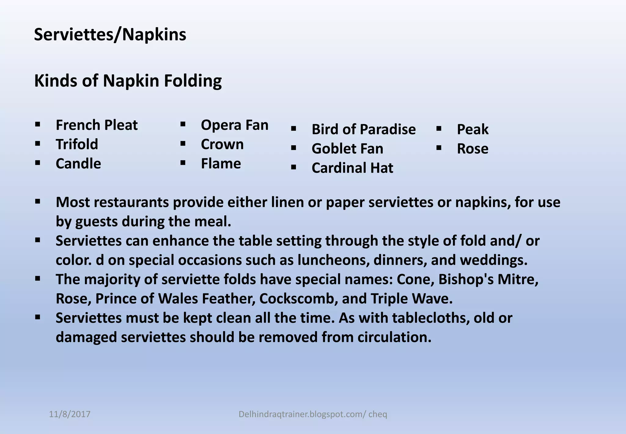 Serviettes/Napkins
Kinds of Napkin Folding
 French Pleat
 Trifold
 Candle
 Most restaurants provide either linen or paper serviettes or napkins, for use
by guests during the meal.
 Serviettes can enhance the table setting through the style of fold and/ or
color. d on special occasions such as luncheons, dinners, and weddings.
 The majority of serviette folds have special names: Cone, Bishop's Mitre,
Rose, Prince of Wales Feather, Cockscomb, and Triple Wave.
 Serviettes must be kept clean all the time. As with tablecloths, old or
damaged serviettes should be removed from circulation.
 Bird of Paradise
 Goblet Fan
 Cardinal Hat
 Opera Fan
 Crown
 Flame
 Peak
 Rose
11/8/2017 Delhindraqtrainer.blogspot.com/ cheq
 