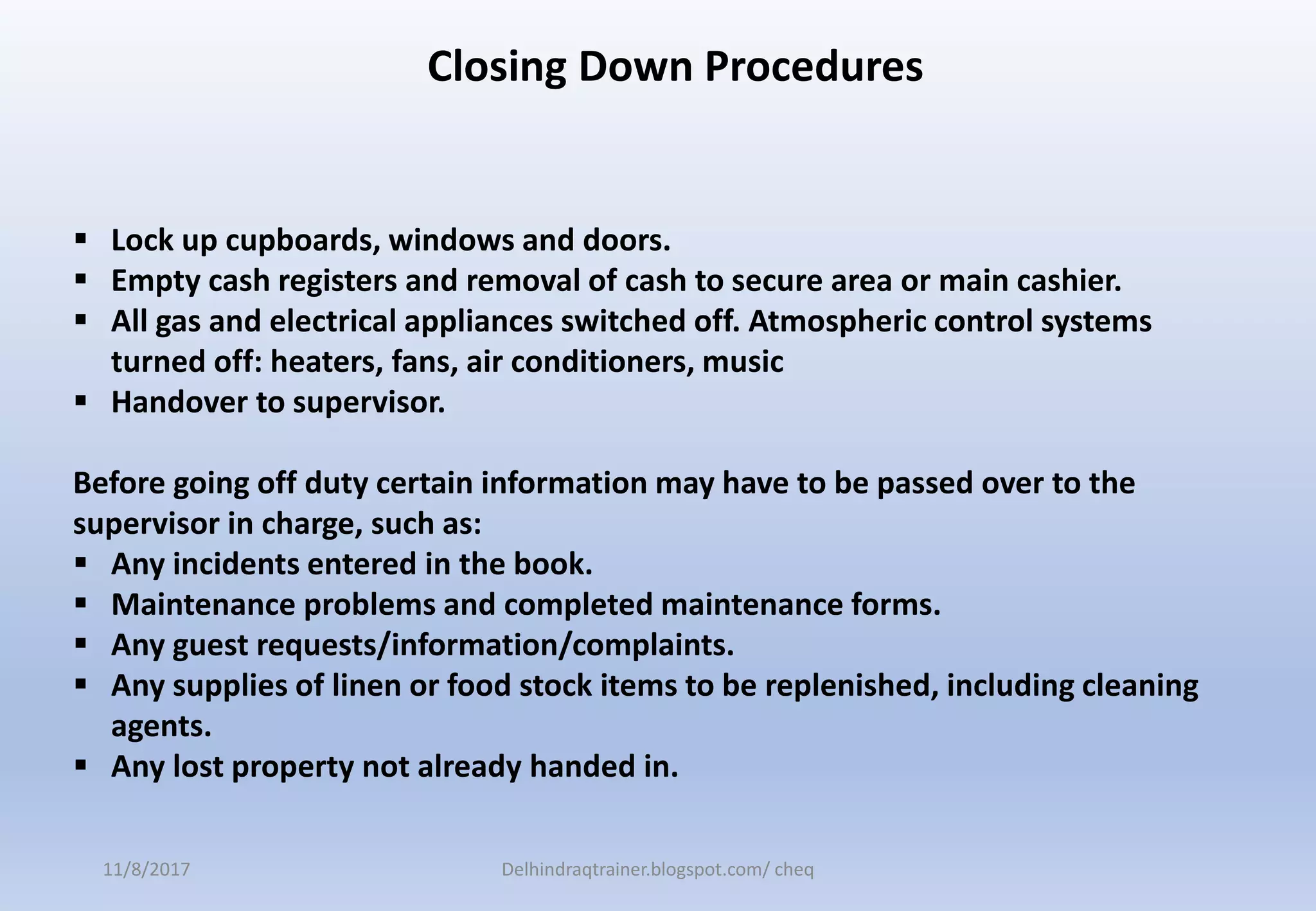  Lock up cupboards, windows and doors.
 Empty cash registers and removal of cash to secure area or main cashier.
 All gas and electrical appliances switched off. Atmospheric control systems
turned off: heaters, fans, air conditioners, music
 Handover to supervisor.
Before going off duty certain information may have to be passed over to the
supervisor in charge, such as:
 Any incidents entered in the book.
 Maintenance problems and completed maintenance forms.
 Any guest requests/information/complaints.
 Any supplies of linen or food stock items to be replenished, including cleaning
agents.
 Any lost property not already handed in.
Closing Down Procedures
11/8/2017 Delhindraqtrainer.blogspot.com/ cheq
 