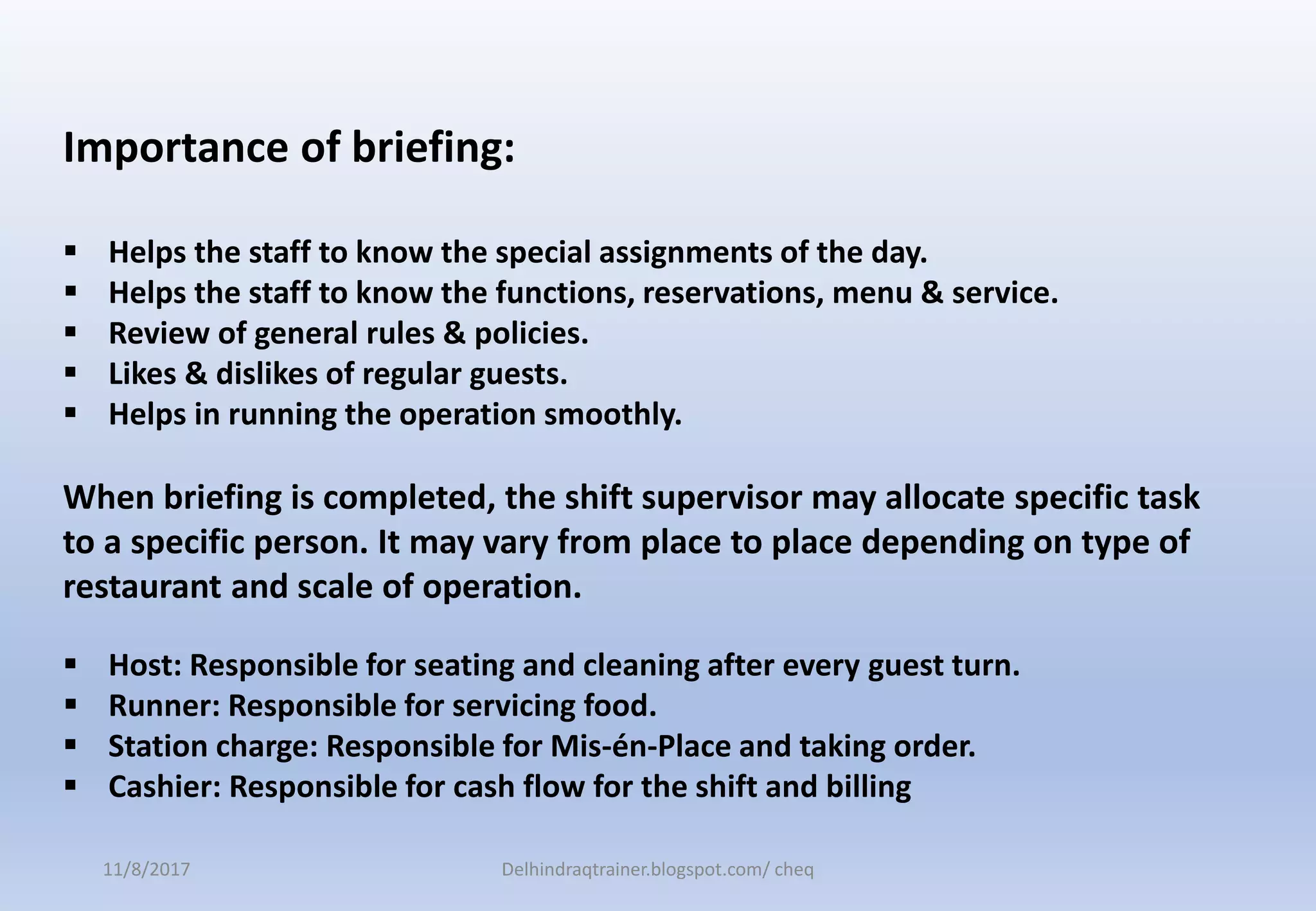 Importance of briefing:
 Helps the staff to know the special assignments of the day.
 Helps the staff to know the functions, reservations, menu & service.
 Review of general rules & policies.
 Likes & dislikes of regular guests.
 Helps in running the operation smoothly.
When briefing is completed, the shift supervisor may allocate specific task
to a specific person. It may vary from place to place depending on type of
restaurant and scale of operation.
 Host: Responsible for seating and cleaning after every guest turn.
 Runner: Responsible for servicing food.
 Station charge: Responsible for Mis-én-Place and taking order.
 Cashier: Responsible for cash flow for the shift and billing
11/8/2017 Delhindraqtrainer.blogspot.com/ cheq
 