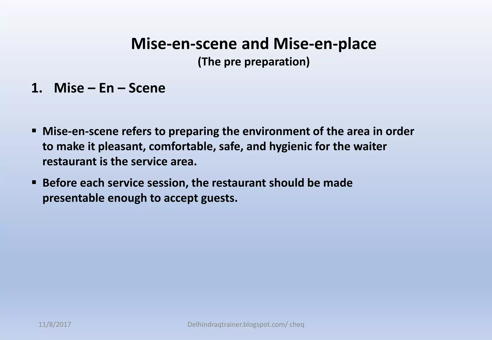 1. Mise – En – Scene
 Mise-en-scene refers to preparing the environment of the area in order
to make it pleasant, comfortable, safe, and hygienic for the waiter
restaurant is the service area.
 Before each service session, the restaurant should be made
presentable enough to accept guests.
Mise-en-scene and Mise-en-place
(The pre preparation)
11/8/2017 Delhindraqtrainer.blogspot.com/ cheq
 