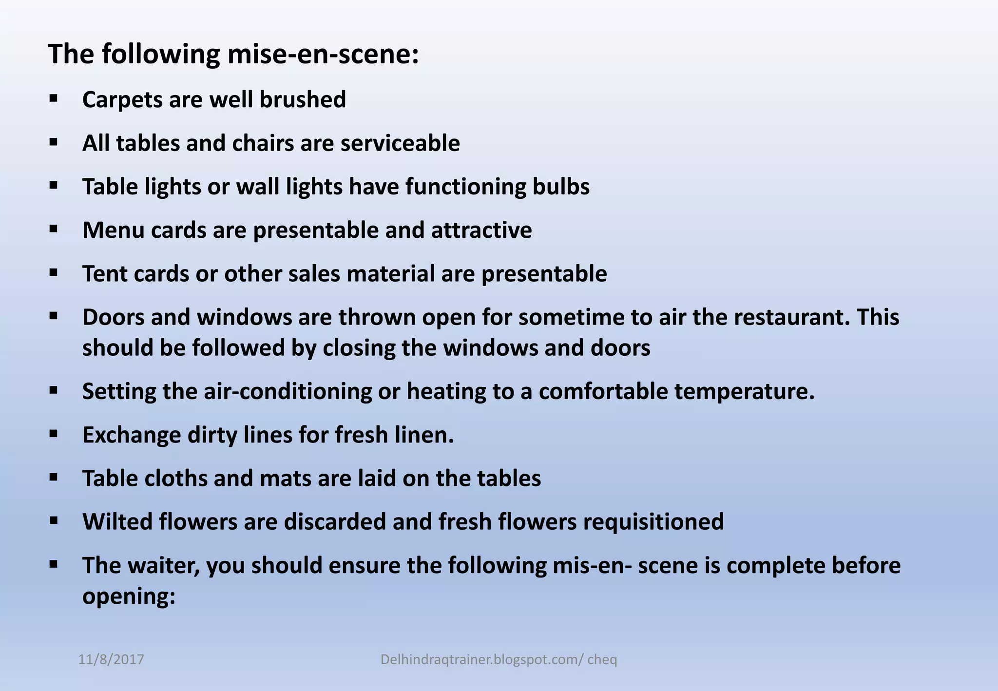 The following mise-en-scene:
 Carpets are well brushed
 All tables and chairs are serviceable
 Table lights or wall lights have functioning bulbs
 Menu cards are presentable and attractive
 Tent cards or other sales material are presentable
 Doors and windows are thrown open for sometime to air the restaurant. This
should be followed by closing the windows and doors
 Setting the air-conditioning or heating to a comfortable temperature.
 Exchange dirty lines for fresh linen.
 Table cloths and mats are laid on the tables
 Wilted flowers are discarded and fresh flowers requisitioned
 The waiter, you should ensure the following mis-en- scene is complete before
opening:
11/8/2017 Delhindraqtrainer.blogspot.com/ cheq
 