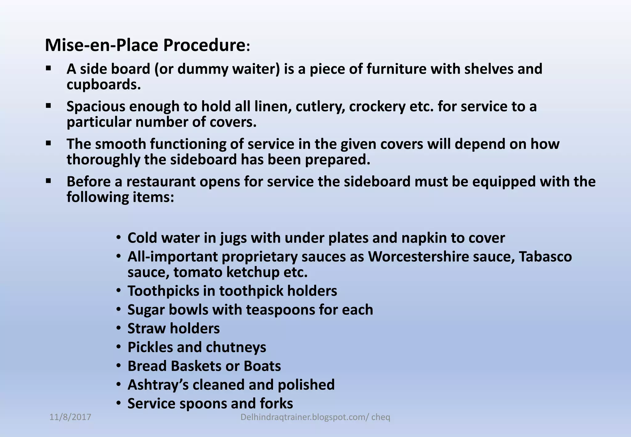 Mise-en-Place Procedure:
 A side board (or dummy waiter) is a piece of furniture with shelves and
cupboards.
 Spacious enough to hold all linen, cutlery, crockery etc. for service to a
particular number of covers.
 The smooth functioning of service in the given covers will depend on how
thoroughly the sideboard has been prepared.
 Before a restaurant opens for service the sideboard must be equipped with the
following items:
• Cold water in jugs with under plates and napkin to cover
• All-important proprietary sauces as Worcestershire sauce, Tabasco
sauce, tomato ketchup etc.
• Toothpicks in toothpick holders
• Sugar bowls with teaspoons for each
• Straw holders
• Pickles and chutneys
• Bread Baskets or Boats
• Ashtray’s cleaned and polished
• Service spoons and forks
11/8/2017 Delhindraqtrainer.blogspot.com/ cheq
 