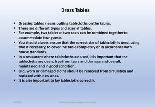  Dressing tables means putting tablecloths on the tables.
 There are different types and sizes of tables.
 For example, two tables of two seats can be combined together to
accommodate four guests.
 You should always ensure that the correct size of tablecloth is used, using
two if necessary, to cover the table completely or in accordance with
house standards.
 In a restaurant where tablecloths are used, it is important that the
tablecloths are clean, free from tears and damage and overall,
maintained and in good condition.
 Old, worn or damaged cloths should be removed from circulation and
replaced with new ones.
 It is also important to lay tablecloths correctly.
Dress Tables
11/8/2017 Delhindraqtrainer.blogspot.com/ cheq
 