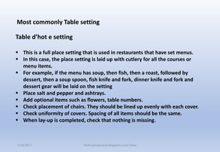 Most commonly Table setting
Table d’hot e setting
 This is a full place setting that is used in restaurants that have set menus.
 In this case, the place setting is laid up with cutlery for all the courses or
menu items.
 For example, if the menu has soup, then fish, then a roast, followed by
dessert, then a soup spoon, fish knife and fork, dinner knife and fork and
dessert gear will be laid on the setting
 Place salt and pepper and ashtrays.
 Add optional items such as flowers, table numbers.
 Check placement of chairs. They should be lined up evenly with each cover.
 Check uniformity of covers. Spacing of all items should be the same.
 When lay-up is completed, check that nothing is missing.
11/8/2017 Delhindraqtrainer.blogspot.com/ cheq
 
