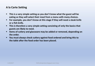 A la Carte Setting
 This is a very simple setting as you don’t know what the guest will be
eating as they will select their meal from a menu with many choices.
 For example, you don’t know at this stage if they will need a steak knife
or a fish knife.
 This is therefore a very simple setting consisting of only the basics that
guests are likely to need.
 Items of cutlery and glassware may be added or removed, depending on
the order.
 You must always check cutlery against food ordered and bring this to
the table after the food order has been placed.
11/8/2017 Delhindraqtrainer.blogspot.com/ cheq
 