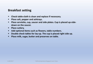 Breakfast setting
 Check table-cloth is clean and replace if necessary.
 Place salt, pepper and ashtrays.
 Place serviette, cup, saucer and side plates. Cup is placed up-side-
down on the saucer.
 Place cutlery.
 Add optional items such as flowers, table numbers.
 Double check tables for lay-up. The cup is placed right side up.
 Place milk, sugar, butter and preserves on table.
11/8/2017 Delhindraqtrainer.blogspot.com/ cheq
 