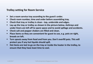 Trolley setting for Room Service
 Set a room service tray according to the guest's order.
 Check room number, time and order before assembling tray.
 Check that tray or trolley is clean - top, underside and edges.
 Lay-up the tray or trolley as shown in the picture below. Ashtrays and
under liners are left off to spare space and to avoid spillage and accidents.
 Check salt and pepper shakers are filled and clean.
 Place items so they are convenient for guest to use, e.g. pots on right,
breads on left.
 Turn spouts away from food and from you. Don't overfill pots. This will
protect you if any hot liquids should spill.
 Hot items are last to go on the tray or inside the heater in the trolley, to
ensure that they have least time to cool.
11/8/2017 Delhindraqtrainer.blogspot.com/ cheq
 