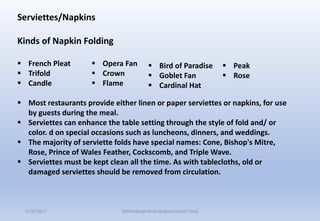Serviettes/Napkins
Kinds of Napkin Folding
 French Pleat
 Trifold
 Candle
 Most restaurants provide either linen or paper serviettes or napkins, for use
by guests during the meal.
 Serviettes can enhance the table setting through the style of fold and/ or
color. d on special occasions such as luncheons, dinners, and weddings.
 The majority of serviette folds have special names: Cone, Bishop's Mitre,
Rose, Prince of Wales Feather, Cockscomb, and Triple Wave.
 Serviettes must be kept clean all the time. As with tablecloths, old or
damaged serviettes should be removed from circulation.
 Bird of Paradise
 Goblet Fan
 Cardinal Hat
 Opera Fan
 Crown
 Flame
 Peak
 Rose
11/8/2017 Delhindraqtrainer.blogspot.com/ cheq
 