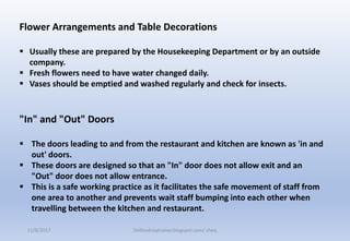 Flower Arrangements and Table Decorations
 Usually these are prepared by the Housekeeping Department or by an outside
company.
 Fresh flowers need to have water changed daily.
 Vases should be emptied and washed regularly and check for insects.
"In" and "Out" Doors
 The doors leading to and from the restaurant and kitchen are known as 'in and
out' doors.
 These doors are designed so that an "In" door does not allow exit and an
"Out" door does not allow entrance.
 This is a safe working practice as it facilitates the safe movement of staff from
one area to another and prevents wait staff bumping into each other when
travelling between the kitchen and restaurant.
11/8/2017 Delhindraqtrainer.blogspot.com/ cheq
 