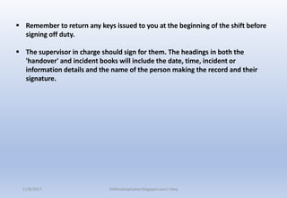 Remember to return any keys issued to you at the beginning of the shift before
signing off duty.
 The supervisor in charge should sign for them. The headings in both the
'handover' and incident books will include the date, time, incident or
information details and the name of the person making the record and their
signature.
11/8/2017 Delhindraqtrainer.blogspot.com/ cheq
 