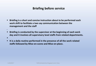  Briefing is a short and concise instruction about to be performed each
work shift to facilitate a two say communication between the
management and the staff
.
 Briefing is conducted by the supervisor at the beginning of each work
day and it involves all supervisory level staffs from related departments.

 It is a daily routine performed in the presence of all the work related
staffs followed by Mise-en-scene and Mise-en-place.
Briefing before service
11/8/2017 Delhindraqtrainer.blogspot.com/ cheq
 