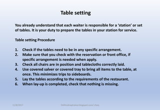 You already understand that each waiter is responsible for a ‘station’ or set
of tables. It is your duty to prepare the tables in your station for service.
Table setting Procedure
1. Check if the tables need to be in any specific arrangement.
2. Make sure that you check with the reservation or front office, if
specific arrangement is needed when apply.
3. Check all chairs are in position and tablecloths correctly laid.
4. Use covered salver or covered tray to bring all items to the table, at
once. This minimizes trips to sideboards.
5. Lay the tables according to the requirements of the restaurant.
6. When lay-up is completed, check that nothing is missing.
Table setting
11/8/2017 Delhindraqtrainer.blogspot.com/ cheq
 