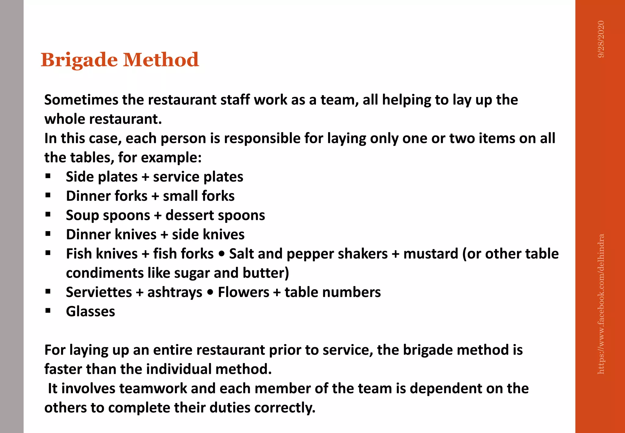 Sometimes the restaurant staff work as a team, all helping to lay up the
whole restaurant.
In this case, each person is responsible for laying only one or two items on all
the tables, for example:
 Side plates + service plates
 Dinner forks + small forks
 Soup spoons + dessert spoons
 Dinner knives + side knives
 Fish knives + fish forks • Salt and pepper shakers + mustard (or other table
condiments like sugar and butter)
 Serviettes + ashtrays • Flowers + table numbers
 Glasses
For laying up an entire restaurant prior to service, the brigade method is
faster than the individual method.
It involves teamwork and each member of the team is dependent on the
others to complete their duties correctly.
Brigade Method
9/28/2020https://www.facebook.com/delhindra
 