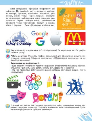 Нині популярна професія графічного ди­
зайнера. Це фахівці, які створюють вивіски,
календарі, буклети, етикетки, логотипи, упа­
ковки, афіші тощо. Через яскраві, незабутні
та неповторні зображення вони доносять спо­
живачам зорові повідомлення, допомагають
упізнати товар улюбленого бренду, а компа­
ніям / фірмам - бути фінансово успішними.
Яку інформацію повідомляють тобі ці зображення? Які виражальні засоби графіки
сприяли цьому?
Робота в групах. Розробіть графічні замальовки для оформлення розділів ми­
стецького словничка («Музичне мистецтво», «Образотворче мистецтво» та ін.)
(графічні матеріали).
Сходинками до майстерності:
• Щоб зробити зображення простим і виразним, використайте мінімальну кількість
елементів. Приберіть зайві деталі, виявіть суть форми та її характер.
• Під час презентації робіт визначте разом найбільш оригінальні, охайні, чіткі та
У вільний час зверни увагу на речі, що оточують тебе у повсякденні (наприклад,
[•ж чайник, смартфон, телевізор). Поцікався, який вигляд мали їхні попередники. Зроби
висновки про діяльність сучасних дизайнерів.
65
 