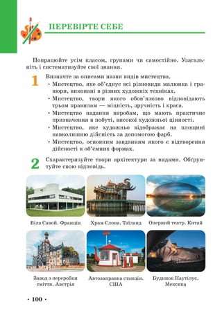 • 100 •
Попрацюйте усім класом, групами чи самостійно. Узагаль-
ніть і систематизуйте свої знання.
Визначте за описами назви видів мистецтва.
• Мистецтво, яке об’єднує всі різновиди малюнка і гра-
вюри, виконані в різних художніх техніках.
• Мистецтво, твори якого обов’язково відповідають
трьом правилам — міцність, зручність і краса.
• Мистецтво надання виробам, що мають практичне
призначення в побуті, високої художньої цінності.
• Мистецтво, яке художньо відображає на площині
навколишню дійсність за допомогою фарб.
• Мистецтво, основним завданням якого є відтворення
дійсності в об’ємних формах.
Схарактеризуйте твори архітектури за видами. Обґрун-
туйте свою відповідь.
1
2
Віла Савой. Франція
Завод з переробки
сміття. Австрія
Храм Слона. Таїланд Оперний театр. Китай
Автозаправна станція.
США
Будинок Наутілус.
Мексика
ПЕРЕВІРТЕ СЕБЕ
 