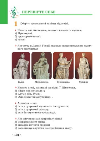• 102 •
Оберіть правильний варіант відповіді.
¾ Назвіть вид мистецтва, до якого належить музика.
а) Просторові;
б) просторово-часові;
в) часові.
¾ 
Яку музу в Давній Греції вважали покровителькою музич-
ного мистецтва?
Терпсихора Євтерпа
Талія Мельпомена
¾ Назвіть пісні, написані на вірші Т. Шевченка.
а) «Зоре моя вечірняя»;
б) «Думи мої, думи»;
в) «Ой сивая тая зозуленька».
¾ А капела — це:
а) спів у супроводі музичного інструмента;
б) спів у супроводі окестру;
в) спів без музичного супроводу.
¾ Яке значення має супровід у пісні?
а) Зображає зміст пісні;
б) виражає почуття співака;
в) налаштовує слухачів на сприймання твору.
1
ПЕРЕВІРТЕ СЕБЕ
 