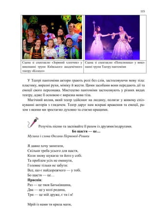 115
Сцена зі спектаклю «Зоряний хлопчик» у
виконанні трупи Київського академічного
театру «Колесо»
Сцена зі спектаклю «Попелюшка» у вико-
нанні трупи Театру пантоміми
У Театрі пантоміми актори грають ролі без слів, застосовуючи мову тіла:
пластику, виразні рухи, міміку й жести. Цими засобами вони передають дії та
емоції свого персонажа. Мистецтво пантоміми застосовують у різних видах
театру, адже її основою є виразна мова тіла.
Магічний вплив, який театр здійснює на людину, полягає у живому спіл-
куванні акторів з глядачем. Театр дарує нам яскраві враження та емоції, ра-
зом з якими ми зростаємо духовно та стаємо кращими.
Розучіть пісню та заспівайте її разом із друзями/подругами.
Бо щастя — це…
Музика і слова Оксани Первової-Рошки
Я давно хочу запитати,
Скільки треба усього для щастя,
Коли знову шукаєш ти його у собі.
Та проблем усіх не оминути,
Головне тільки не забути:
Все, що є найдорожчого — у тобі.
Бо щастя — це…
Приспів:
Раз — це твоя Батьківщина,
Два — це у колі родина,
Три — це мій друже, є ти і я!
Мрій із нами ти крила мати,
 