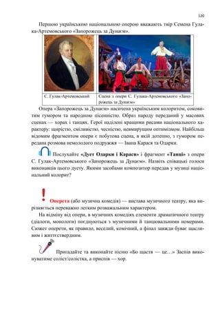 120
Першою українською національною оперою вважають твір Семена Гула-
ка-Артемовського «Запорожець за Дунаєм».
С. Гулак-Артемовський Сцена з опери С. Гулака-Артемовського «Запо-
рожець за Дунаєм»
Опера «Запорожець за Дунаєм» насичена українським колоритом, сокови-
тим гумором та народною пісенністю. Образ народу переданий у масових
сценах — хорах і танцях. Герої наділені кращими рисами національного ха-
рактеру: щирістю, сміливістю, чесністю, невмирущим оптимізмом. Найбільш
відомим фрагментом опери є побутова сцена, в якій дотепно, з гумором пе-
редана розмова немолодого подружжя — Івана Карася та Одарки.
Послухайте «Дует Одарки і Карася» і фрагмент «Танці» з опери
С. Гулак-Артемовського «Запорожець за Дунаєм». Назвіть співацькі голоси
виконавців цього дуету. Якими засобами композитор передав у музиці націо-
нальний колорит?
Оперета (або музична комедія) — вистава музичного театру, яка ви-
різняється переважно легким розважальним характером.
На відміну від опери, в музичних комедіях елементи драматичного театру
(діалоги, монологи) поєднуються з музичними й танцювальними номерами.
Сюжет оперети, як правило, веселий, комічний, а фінал завжди буває щасли-
вим і життєствердним.
Пригадайте та виконайте пісню «Бо щастя — це…» Заспів вико-
нуватиме соліст/солістка, а приспів — хор.
 