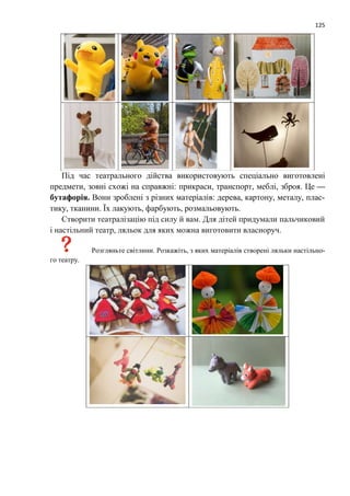 125
Під час театрального дійства використовують спеціально виготовлені
предмети, зовні схожі на справжні: прикраси, транспорт, меблі, зброя. Це —
бутафорія. Вони зроблені з різних матеріалів: дерева, картону, металу, плас-
тику, тканини. Їх лакують, фарбують, розмальовують.
Створити театралізацію під силу й вам. Для дітей придумали пальчиковий
і настільний театр, ляльок для яких можна виготовити власноруч.
Розгляньте світлини. Розкажіть, з яких матеріалів створені ляльки настільно-
го театру.
 