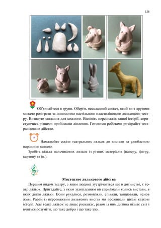 126
Об’єднайтеся в групи. Оберіть нескладний сюжет, який ви з друзями
можете розіграти за допомогою настільного пластилінового лялькового теат-
ру. Визначте завдання для кожного. Виліпіть персонажів вашої історії, кори-
стуючись різними прийомами ліплення. Готовими роботами розіграйте теат-
ралізоване дійство.
Намалюйте ескізи театральних ляльок до вистави за улюбленою
народною казкою.
Зробіть кілька пальчикових ляльок із різних матеріалів (паперу, фетру,
картону та ін.).
Мистецтво лялькового дійства
Першим видом театру, з яким людина зустрічається ще в дитинстві, є те-
атр ляльок. Пригадайте, з яким захопленням ви сприймали колись вистави, в
яких діяли ляльки. Вони рухалися, розмовляли, співали, танцювали, немов
живі. Разом із персонажами лялькових вистав ми проживали цікаві казкові
історії. Але театр ляльок не лише розважає, разом із ним дитина пізнає світ і
вчиться розуміти, що таке добро і що таке зло.
 