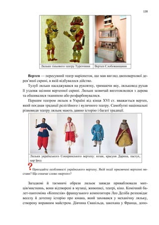 128
Ляльки тіньового театру Туреччини Вертеп Слобожанщини
Вертеп — пересувний театр маріонеток, що мав вигляд двоповерхової де-
рев’яної скрині, в якій відбувалося дійство.
Тулуб ляльки насаджувався на рукоятку, тримаючи яку, ляльковод рухав
її уздовж щілини вертепної скрині. Ляльки зазвичай виготовлялися з дерева
та обшивалися тканиною або розфарбовувалися.
Першим театром ляльок в Україні від кінця XVI ст. вважається вертеп,
який поєднав традиції релігійного і вуличного театру. Самобутні національні
різновиди театру ляльок мають давню історію і багаті традиції.
Ляльки українського Сокиринського вертепу: козак, красуня Дарина, пастух,
цар Ірод
Пригадайте особливості українського вертепу. Якій події присвячені вертепні ви-
стави? Що означає слово «вертеп»?
Загадкові й таємничі образи ляльок завжди приваблювали мит-
ців/мисткинь, вони відтворені в музиці, живописі, театрі, кіно. Комічний ба-
лет-пантоміма «Коппелія» французького композитора Лео Деліба розповідає
веселу й дотепну історію про юнака, який заховався у механічну ляльку,
створену вправним майстром. Дівчина Сванільда, закохана у Франца, допо-
 