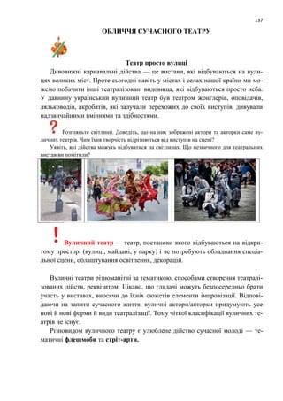137
ОБЛИЧЧЯ СУЧАСНОГО ТЕАТРУ
Театр просто вулиці
Дивовижні карнавальні дійства — це вистави, які відбуваються на вули-
цях великих міст. Проте сьогодні навіть у містах і селах нашої країни ми мо-
жемо побачити інші театралізовані видовища, які відбуваються просто неба.
У давнину український вуличний театр був театром жонглерів, оповідачів,
ляльководів, акробатів, які залучали перехожих до своїх виступів, дивували
надзвичайними вміннями та здібностями.
Розгляньте світлини. Доведіть, що на них зображені актори та акторки саме ву-
личних театрів. Чим їхня творчість відрізняється від виступів на сцені?
Уявіть, які дійства можуть відбуватися на світлинах. Що незвичного для театральних
вистав ви помітили?
Вуличний театр — театр, постанови якого відбуваються на відкри-
тому просторі (вулиці, майдані, у парку) і не потребують обладнання спеціа-
льної сцени, облаштування освітлення, декорацій.
Вуличні театри різноманітні за тематикою, способами створення театралі-
зованих дійств, реквізитом. Цікаво, що глядачі можуть безпосередньо брати
участь у виставах, вносячи до їхніх сюжетів елементи імпровізації. Відпові-
даючи на запити сучасного життя, вуличні актори/акторки придумують усе
нові й нові форми й види театралізації. Тому чіткої класифікації вуличних те-
атрів не існує.
Різновидом вуличного театру є улюблене дійство сучасної молоді — те-
матичні флешмоби та стріт-арти.
 
