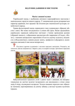 142
ВІДЛУННЯ ДАВНИНИ В МИСТЕЦТВІ
Магія глиняної музики
Український танець є надбанням світового хореографічного мистецтва і
національною гордістю нашого народу. У танцювальних рухах розкривається
характер українців, їхні традиції. Це втілення рис національної культури, са-
мобутності народу.
Здавна фольклорний танець хороводного типу супроводжує обрядові дій-
ства і свята. Він може поєднуватися зі співом або грою. Назви традиційних
українських хороводів найчастіше пов’язані з їхніми провідними рухами
(«Кривий танець»), з обрядовими предметами або тваринами («Гільце», «Ко-
за»), з іменами центральних персонажів («Галя по садочку ходила»), місцеві-
стю («Подоляночка»), певним родом занять, професією («Дударик»), кален-
дарними святами(«А вже весна воскресла»).
Розгляньте картини художників і світлини народних святкувань. Розкажіть, які
тематичні дійства відбуваються. Зверніть увагу на яскраві кольори, притаманні народним
святам.
Найулюбленішою іграшкою дітей з давніх часів є свищики, які викорис-
товувалися як магічні музичні інструменти для викликання в літню спеку
дощу й вітру, відлякували негаразди. Згодом свищики втратили своє обрядо-
ве значення, перетворившись на дитячу забавку у вигляді чудових музичних
іграшок.
 