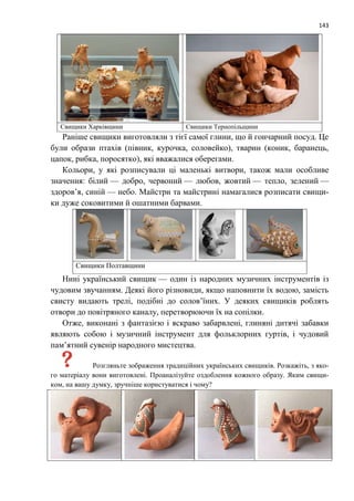 143
Свищики Харківщини Свищики Тернопільщини
Раніше свищики виготовляли з тієї самої глини, що й гончарний посуд. Це
були образи птахів (півник, курочка, соловейко), тварин (коник, баранець,
цапок, рибка, поросятко), які вважалися оберегами.
Кольори, у які розписували ці маленькі витвори, також мали особливе
значення: білий — добро, червоний — любов, жовтий — тепло, зелений —
здоров’я, синій — небо. Майстри та майстрині намагалися розписати свищи-
ки дуже соковитими й ошатними барвами.
Свищики Полтавщини
Нині український свищик — один із народних музичних інструментів із
чудовим звучанням. Деякі його різновиди, якщо наповнити їх водою, замість
свисту видають трелі, подібні до солов’їних. У деяких свищиків роблять
отвори до повітряного каналу, перетворюючи їх на сопілки.
Отже, виконані з фантазією і яскраво забарвлені, глиняні дитячі забавки
являють собою і музичний інструмент для фольклорних гуртів, і чудовий
пам’ятний сувенір народного мистецтва.
Розгляньте зображення традиційних українських свищиків. Розкажіть, з яко-
го матеріалу вони виготовлені. Проаналізуйте оздоблення кожного образу. Яким свищи-
ком, на вашу думку, зручніше користуватися і чому?
 
