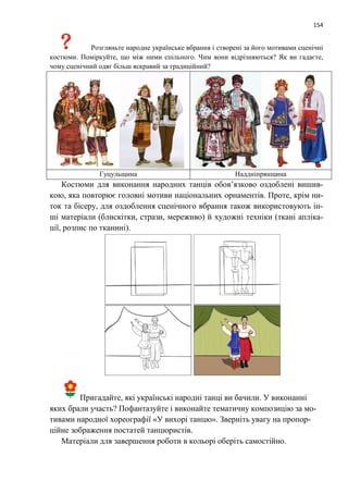 154
Розгляньте народне українське вбрання і створені за його мотивами сценічні
костюми. Поміркуйте, що між ними спільного. Чим вони відрізняються? Як ви гадаєте,
чому сценічний одяг більш яскравий за традиційний?
Гуцульщина Наддніпрянщина
Костюми для виконання народних танців обов’язково оздоблені вишив-
кою, яка повторює головні мотиви національних орнаментів. Проте, крім ни-
ток та бісеру, для оздоблення сценічного вбрання також використовують ін-
ші матеріали (блискітки, стрази, мереживо) й художні техніки (ткані апліка-
ції, розпис по тканині).
Пригадайте, які українські народні танці ви бачили. У виконанні
яких брали участь? Пофантазуйте і виконайте тематичну композицію за мо-
тивами народної хореографії «У вихорі танцю». Зверніть увагу на пропор-
ційне зображення постатей танцюристів.
Матеріали для завершення роботи в кольорі оберіть самостійно.
 