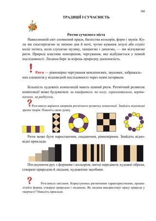 160
ТРАДИЦІЇ І СУЧАСНІСТЬ
Ритми сучасного міста
Навколишній світ cповнений краси, багатства кольорів, форм і звуків. Ко-
ли ми спостерігаємо за зміною дня й ночі, чуємо кування зозулі або стукіт
коліс потяга, коли слухаємо музику, танцюємо і дихаємо, — ми відчуваємо
ритм. Природі властиве повторення, чергування, яке відбувається у певній
послідовності. Людина бере за взірець природну досконалість.
Ритм — рівномірне чергування мовленнєвих, звукових, зображаль-
них елементів у відповідній послідовності через певні інтервали.
Більшість художніх композицій мають певний ритм. Ритмічний розвиток
композиції може будуватися: за квадратом, по колу, горизонтально, верти-
кально, за радіусом.
Розгляньте варіанти напрямів ритмічного розвитку композиції. Знайдіть відповідні
зразки творів. Поясніть свою думку.
Ритм може бути наростаючим, спадаючим, рівномірним. Знайдіть відпо-
відні приклади.
Поєднуюючи рух з формами і кольором, митці передають художні образи,
створені природою й людьми, художніми засобами.
Розгляньте світлини. Користуючись ритмічними характеристиками, проана-
лізуйте форми, створені природою і людиною. Як людина використовує красу природи у
творчості? Наведіть приклади.
 