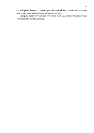 166
(за вибором). Зауважте, що колірне рішення образу та особливості елеме-
нтів одягу мають відповідати характеру музики.
Створіть невеличку добірку музичних творів для конкурсної програми
європейських бальних танців.
 