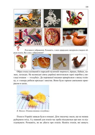 168
Розгляньте зображення. Розкажіть, з яких природних матеріалів створені об-
рази птахів. Які з них є обрядовими?
Образ птаха оспіваний в народній музичній творчості, віршах, байках, ка-
зках, легендах. На великодні свята українці виготовляли гарні поробки у ви-
гляді пташок — «голубці». До порожньої писанки прикріпляли з воску голів-
ку, а з паперу робили крильця і хвостик. Вони були гарною святковою прик-
расою в хатах.
В. Манько. Пташка-писанка «голубець»
Птахи в Україні завжди були в пошані. Діти змалечку знали, що не можна
руйнувати гнізд. А у важкий для птахів час треба піклуватися про них та під-
годовувати. Розкажіть, як ви дбаєте про птахів. Назвіть птахів, які живуть
 