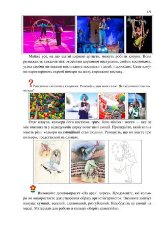 173
Майже усе, на що здатні циркові артисти, можуть робити клоуни. Вони
розважають глядачів між окремими цирковим виступами; своїми костюмами,
усіма своїми витівками викликають посмішки і дітей, і дорослих. Саме клоу-
ни перетворюють окремі номери на живу справжню виставу.
Розгляньте світлини з клоунами. Розкажіть, чим вони схожі. Які відмінності ви по-
мітили?
Одяг клоуна, кольори його костюма, грим, його міміка і жести — все це
має викликати у відвідувачів цирку позитивні емоції. Пригадайте, який вплив
мають різні кольори на емоційний стан людини. Розкажіть, що ви знаєте про
кольори, представлені на олівцях.
Виконайте дизайн-проект «На арені цирку». Продумайте, які кольо-
ри ви використаєте для створення образу артистів/артисток. Визначте амплуа
клоуна: сумний, веселий, здивований, розгублений. Відобразіть ці емоції на
масці. Матеріали для роботи в кольорі оберіть самостійно.
 