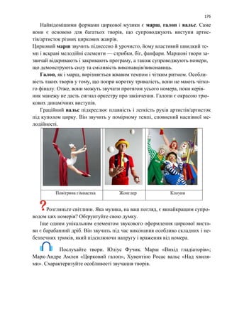 176
Найвідомішими формами циркової музики є марш, галоп і вальс. Саме
вони є основою для багатьох творів, що супроводжують виступи артис-
тів/артисток різних циркових жанрів.
Цирковий марш звучить піднесено й урочисто, йому властивий швидкий те-
мп і яскраві мелодійні елементи — стрибки, біг, фанфари. Маршові твори за-
звичай відкривають і закривають програму, а також супроводжують номери,
що демонструють силу та сміливість виконавців/виконавиць.
Галоп, як і марш, вирізняється жвавим темпом і чітким ритмом. Особли-
вість таких творів у тому, що попри коротку тривалість, вони не мають чітко-
го фіналу. Отже, вони можуть звучати протягом усього номера, поки керів-
ник манежу не дасть сигнал оркестру про закінчення. Галопи є окрасою трю-
кових динамічних виступів.
Граційний вальс підкреслює плавність і легкість рухів артистів/артисток
під куполом цирку. Він звучить у помірному темпі, сповнений наспівної ме-
лодійності.
Повітряна гімнастка Жонглер Клоуни
Розгляньте світлини. Яка музика, на ваш погляд, є якнайкращим супро-
водом цих номерів? Обґрунтуйте свою думку.
Іще одним унікальним елементом звукового оформлення циркової виста-
ви є барабанний дріб. Він звучить під час виконання особливо складних і не-
безпечних трюків, який підсилюючи напругу і враження від номера.
Послухайте твори. Юліус Фучик. Марш «Вихід гладіаторів»;
Марк-Андре Амлен «Цирковий галоп», Хувентіно Росас вальс «Над хвиля-
ми». Схарактеризуйте особливості звучання творів.
 