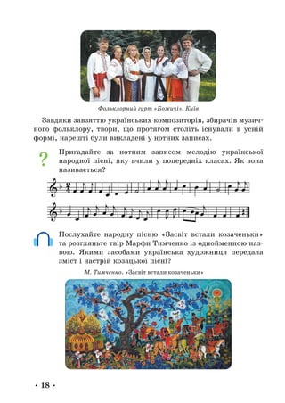 • 18 •
Фольклорний гурт «Божичі». Київ
Завдяки завзяттю українських композиторів, збирачів музич-
ного фольклору, твори, що протягом століть існували в усній
формі, нарешті були викладені у нотних записах.
Пригадайте за нотним записом мелодію української
народної пісні, яку вчили у попередніх класах. Як вона
називається?
Послухайте народну пісню «Засвіт встали козаченьки»
та розгляньте твір Марфи Тимченко із однойменною наз-
вою. Якими засобами українська художниця передала
зміст і настрій козацької пісні?
М. Тимченко. «Засвіт встали козаченьки»
 