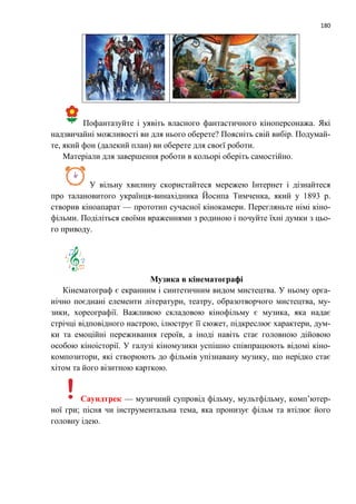 180
Пофантазуйте і уявіть власного фантастичного кіноперсонажа. Які
надзвичайні можливості ви для нього оберете? Поясніть свій вибір. Подумай-
те, який фон (далекий план) ви оберете для своєї роботи.
Матеріали для завершення роботи в кольорі оберіть самостійно.
У вільну хвилину скористайтеся мережею Інтернет і дізнайтеся
про талановитого українця-винахідника Йосипа Тимченка, який у 1893 р.
створив кіноапарат — прототип сучасної кінокамери. Перегляньте німі кіно-
фільми. Поділіться своїми враженнями з родиною і почуйте їхні думки з цьо-
го приводу.
Музика в кінематографі
Кінематограф є екранним і синтетичним видом мистецтва. У ньому орга-
нічно поєднані елементи літератури, театру, образотворчого мистецтва, му-
зики, хореографії. Важливою складовою кінофільму є музика, яка надає
стрічці відповідного настрою, ілюструє її сюжет, підкреслює характери, дум-
ки та емоційні переживання героїв, а іноді навіть стає головною дійовою
особою кіноісторії. У галузі кіномузики успішно співпрацюють відомі кіно-
композитори, які створюють до фільмів упізнавану музику, що нерідко стає
хітом та його візитною карткою.
Саундтрек — музичний супровід фільму, мультфільму, комп’ютер-
ної гри; пісня чи інструментальна тема, яка пронизує фільм та втілює його
головну ідею.
 