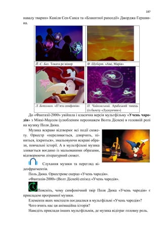 187
навалу тварин» Каміля Сен-Санса та «Блакитної рапсодії» Джорджа Гершви-
на.
Й.-С. Бах. Токата ре мінор Ф. Шуберт. «Аве, Марія»
Л. Бетховен. «П’ята симфонія» П. Чайковський. Арабський танець
(із балету «Лускунчик»)
До «Фантазії-2000» увійшла і класична версія мультфільму «Учень чаро-
дія» з Міккі-Маусом (улюбленим персонажем Волта Діснея) в головній ролі
на музику Поля Дюка.
Музика яскраво відтворює всі події сюже-
ту. Оркестр «переливається, дзюрчить, пі-
ниться, іскриться», змальовуючи яскраві обра-
зи, повчальні історії. А в мультфільмі музика
зливається воєдино із мальованими образами,
відтворюючи літературний сюжет.
Слухання музики та перегляд ві-
деофрагментів.
Поль Дюка. Оркестрове скерцо «Учень чародія».
«Фантазія-2000» (Волт Дісней) епізод «Учень чародія».
Поясніть, чому симфонічний твір Поля Дюка «Учень чародія» є
прикладом програмної музики.
Елементи яких мистецтв поєдналися в мультфільмі «Учень чародія»?
Чого вчить нас ця анімаційна історія?
Наведіть приклади інших мультфільмів, де музика відіграє головну роль.
 