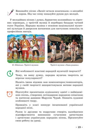 • 19 •
Виконайте пісню «Засвіт встали козаченьки» в ансамблі
та хором. Під час співу показуйте рукою рух мелодії.
У мелодійних піснях і думах, барвистих коломийках та лірич-
них хороводах, у троїстій музиці й переборах бандури чутний
голос України. Народна музика є основою національної музич-
ної культури й джерелом натхнення для наступних поколінь та
професійних митців.
В. Одайник. Троїсті музики Троїсті музики «Одна родина»
Які особливості властиві народній музичній творчості?
Чому, на вашу думку, народна музична творчість не
втрачає популярності?
Назвіть імена відомих вам композиторок/композиторів,
які у своїй творчості використовували мотиви народної
музики.
Підготуйте презентацію аудіозапису однієї з найвідомі-
ших пісень, створених легендарною народною співачкою
та поетесою давнини Марусею Чурай. Опишіть художні
особливості твору.
Проведіть у класі конкурс інсценованої української
народної пісні.
Разом із друзями та подругами створіть калейдоскоп
відео­
фрагментів виконання сучасними артистками
і артистами українських народних пісень. Презентуйте
свою роботу на уроці.
 