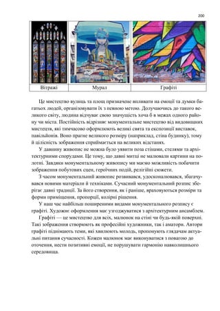 200
Вітражі Мурал Графіті
Це мистецтво вулиць та площ призначене впливати на емоції та думки ба-
гатьох людей, організовувати їх з певною метою. Долучаючись до такого ве-
ликого світу, людина відчуває свою значущість хоча б в межах одного райо-
ну чи міста. Постійність відрізняє монументальне мистецтво від видовищних
мистецтв, які тимчасово оформлюють великі свята та експозиції виставок,
павільйонів. Воно прагне великого розміру (наприклад, стіна будинку), тому
й цілісність зображення сприймається на великих відстанях.
У давнину живопис не можна було уявити поза стінами, стелями та архі-
тектурними спорудами. Це тому, що давні митці не малювали картини на по-
лотні. Завдяки монументальному живопису ми маємо можливість побачити
зображення побутових сцен, героїчних подій, релігійні сюжети.
З часом монументальний живопис розвивався, удосконалювався, збагачу-
вався новими матеріали й техніками. Сучасний монументальний розпис збе-
рігає давні традиції. За його створення, як і раніше, враховуються розміри та
форми приміщення, пропорції, колірні рішення.
У наш час найбільш поширеними видами монументального розпису є
графіті. Художнє оформлення має узгоджуватися з архітектурним ансамблем.
Графіті — це мистецтво для всіх, малюнок на стіні чи будь-якій поверхні.
Такі зображення створюють як професійні художники, так і аматори. Автори
графіті піднімають теми, які хвилюють молодь, пропонують глядачам актуа-
льні питання сучасності. Кожен малюнок має виконуватися з повагою до
оточення, нести позитивні емоції, не порушувати гармонію навколишнього
середовища.
 