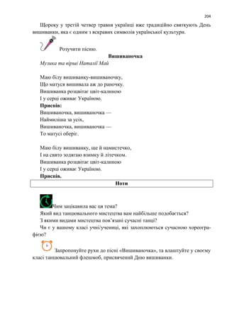 204
Щороку у третій четвер травня українці вже традиційно святкують День
вишиванки, яка є одним з яскравих символів української культури.
Розучити пісню.
Вишиваночка
Музика та вірші Наталії Май
Маю білу вишиванку-вишиваночку,
Що матуся вишивала аж до раночку.
Вишиванка розцвітає цвіт-калиною
І у серці оживає Україною.
Приспів:
Вишиваночка, вишиваночка —
Наймиліша за усіх,
Вишиваночка, вишиваночка —
То матусі оберіг.
Маю білу вишиванку, ще й намистечко,
І на свято зодягаю взимку й літечком.
Вишиванка розцвітає цвіт-калиною
І у серці оживає Україною.
Приспів.
Ноти
Чим зацікавила вас ця тема?
Який вид танцювального мистецтва вам найбільше подобається?
З якими видами мистецтва пов’язані сучасні танці?
Чи є у вашому класі учні/учениці, які захоплюються сучасною хореогра-
фією?
Запропонуйте рухи до пісні «Вишиваночка», та влаштуйте у своєму
класі танцювальний флешмоб, присвячений Дню вишиванки.
 