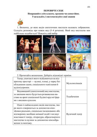 205
ПЕРЕВІРТЕ СЕБЕ
Попрацюйте усім класом, групами чи самостійно.
Узагальніть і систематизуйте свої знання
1. Визначте, до яких видів синтетичних мистецтв належать зображення.
Складіть розповідь про кожен вид (3–4 речення). Який вид мистецтва вам
найбільше подобається? Поясніть свій вибір.
2. Прочитайте визначення. Доберіть відповідні терміни.
Театр, спектаклі якого відбуваються на від-
критому просторі — вулиці, площі, у парку без
обладнання сцени, спеціального освітлення й
аудіопідтримки.
Мультиплікація
Видовищний (синтетичний) вид мистецтва,
за законами якого будується розважальна ви-
става на арені спеціальної будівлі круглої фор-
ми з високим куполом.
Тедебачення
Один із наймолодших видів мистецтва, тво-
ри якого створюються за допомогою кіно-
зйомки реальних, спеціально інсценованих або
відтворених засобами анімації подій і поєднує
властивості театру, літератури, образотворчого
мистецтва та музики за допомогою кінозобра-
ження та монтажу.
Вуличний театр
 