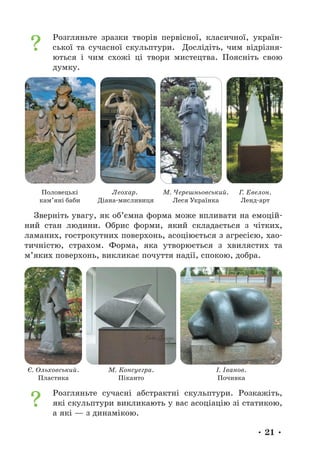 • 21 •
Розгляньте зразки творів первісної, класичної, україн-
ської та сучасної скульптури. Дослідіть, чим відрізня-
ються і чим схожі ці твори мистецтва. Поясніть свою
думку.
Половецькі
кам’яні баби
Леохар.
Діана-мисливиця
М. Черешньовський.
Леся Українка
Г. Евелон.
Ленд-арт
Зверніть увагу, як об’ємна форма може впливати на емоцій-
ний стан людини. Обрис форми, який складається з чітких,
ламаних, гострокутних поверхонь, асоціюється з агресією, хао-
тичністю, страхом. Форма, яка утворюється з хвилястих та
м’яких поверхонь, викликає почуття надії, спокою, добра.
Є. Ольховський.
Пластика
М. Консуегра.
Піканто
І. Іванов.
Почивка
Розгляньте сучасні абстрактні скульптури. Розкажіть,
які скульптури викликають у вас асоціацію зі статикою,
а які — з динамікою.
 
