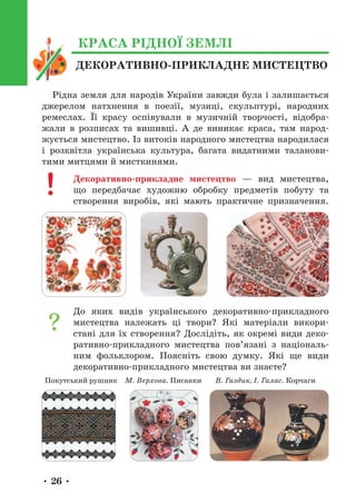 • 26 •
ДЕКОРАТИВНО-ПРИКЛАДНЕ МИСТЕЦТВО
КРАСА РІДНОЇ ЗЕМЛІ
Рідна земля для народів України завжди була і залишається
джерелом натхнення в поезії, музиці, скульптурі, народних
ремеслах. Її красу оспівували в музичній творчості, відобра-
жали в розписах та вишивці. А де виникає краса, там народ-
жується мистецтво. Із витоків народного мистецтва народилася
і розквітла українська культура, багата видатними таланови-
тими митцями й мисткинями.
Декоративно-прикладне мистецтво — вид мистецтва,
що передбачає художню обробку предметів побуту та
створення виробів, які мають практичне призначення.
До яких видів українського декоративно-прикладного
мистецтва належать ці твори? Які матеріали викори-
стані для їх створення? Дослідіть, як окремі види деко-
ративно-прикладного мистецтва пов’язані з національ-
ним фольклором. Поясніть свою думку. Які ще види
декоративно-прикладного мистецтва ви знаєте?
М. Верхова. Писанки В. Газдик, І. Галас. Корчаги
Покутський рушник
 